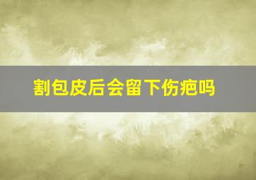 割包皮后会留下伤疤吗