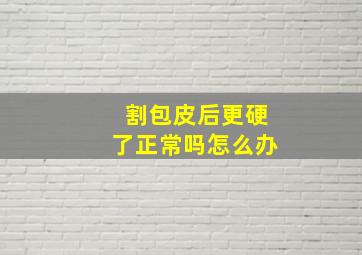 割包皮后更硬了正常吗怎么办