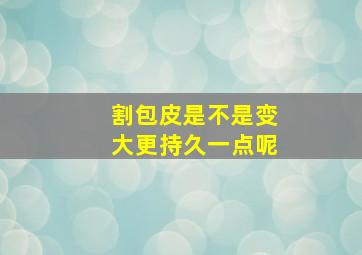 割包皮是不是变大更持久一点呢