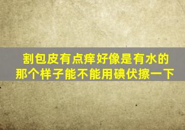 割包皮有点痒好像是有水的那个样子能不能用碘伏擦一下