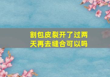 割包皮裂开了过两天再去缝合可以吗