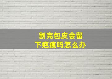 割完包皮会留下疤痕吗怎么办