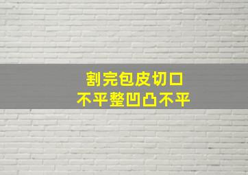 割完包皮切口不平整凹凸不平