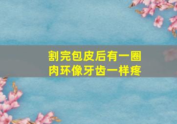 割完包皮后有一圈肉环像牙齿一样疼