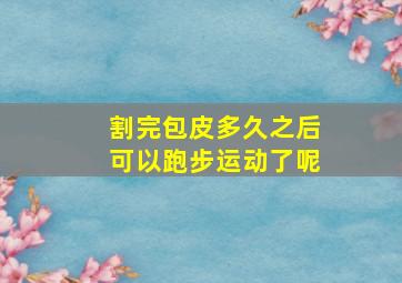 割完包皮多久之后可以跑步运动了呢