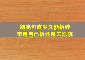 割完包皮多久能拆纱布是自己拆还是去医院