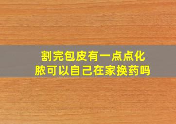 割完包皮有一点点化脓可以自己在家换药吗