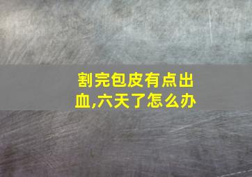 割完包皮有点出血,六天了怎么办