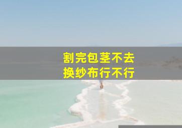 割完包茎不去换纱布行不行