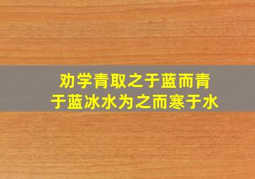 劝学青取之于蓝而青于蓝冰水为之而寒于水