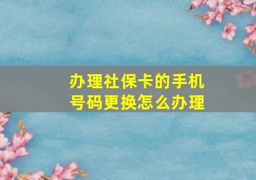 办理社保卡的手机号码更换怎么办理