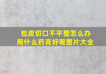 包皮切口不平整怎么办用什么药膏好呢图片大全