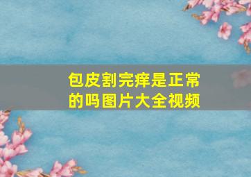 包皮割完痒是正常的吗图片大全视频