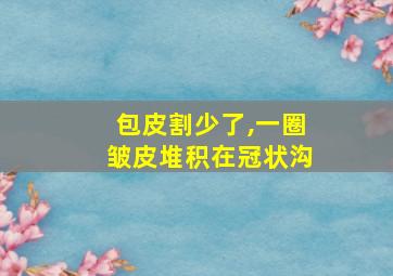 包皮割少了,一圈皱皮堆积在冠状沟