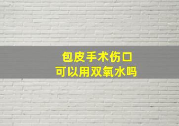 包皮手术伤口可以用双氧水吗