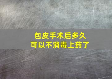 包皮手术后多久可以不消毒上药了