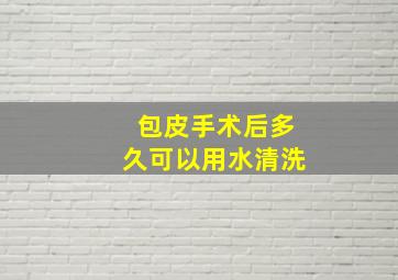 包皮手术后多久可以用水清洗