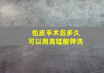 包皮手术后多久可以用高锰酸钾洗