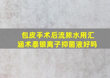 包皮手术后流脓水用汇涵术泰银离子抑菌液好吗