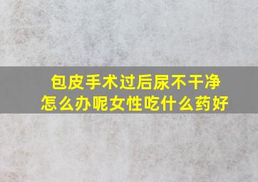 包皮手术过后尿不干净怎么办呢女性吃什么药好