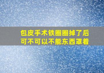 包皮手术铁圈圈掉了后可不可以不能东西罩着