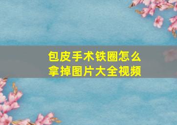 包皮手术铁圈怎么拿掉图片大全视频