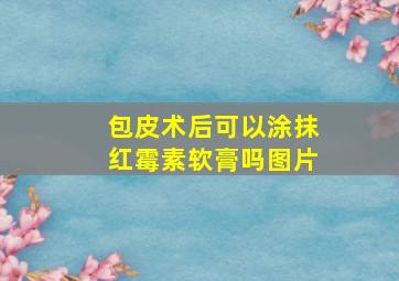 包皮术后可以涂抹红霉素软膏吗图片