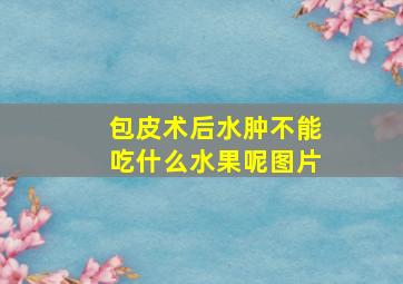 包皮术后水肿不能吃什么水果呢图片