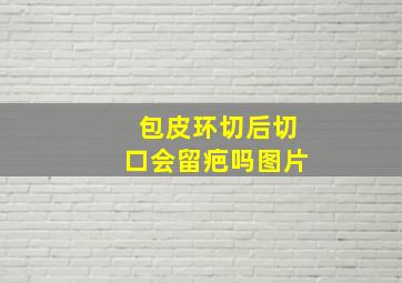 包皮环切后切口会留疤吗图片