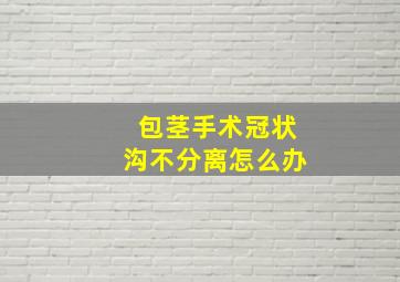 包茎手术冠状沟不分离怎么办