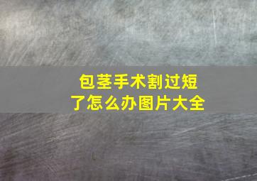 包茎手术割过短了怎么办图片大全