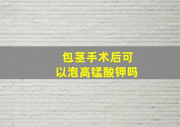 包茎手术后可以泡高锰酸钾吗