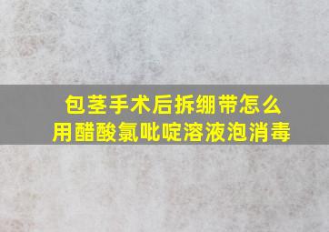 包茎手术后拆绷带怎么用醋酸氯吡啶溶液泡消毒