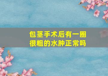 包茎手术后有一圈很粗的水肿正常吗