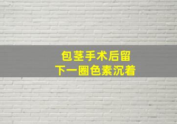 包茎手术后留下一圈色素沉着