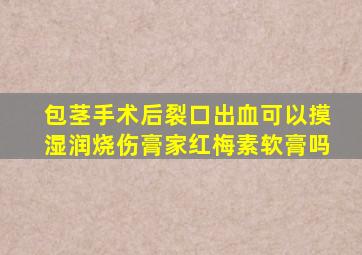 包茎手术后裂口出血可以摸湿润烧伤膏家红梅素软膏吗