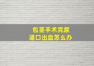 包茎手术完尿道口出血怎么办