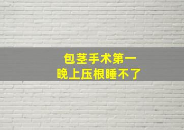 包茎手术第一晚上压根睡不了