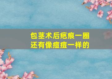 包茎术后疤痕一圈还有像痘痘一样的