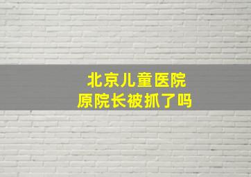 北京儿童医院原院长被抓了吗