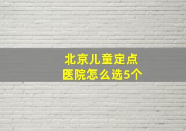 北京儿童定点医院怎么选5个