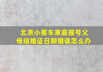 北京小客车家庭摇号父母结婚证日期错误怎么办