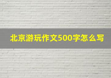 北京游玩作文500字怎么写