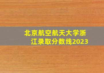 北京航空航天大学浙江录取分数线2023