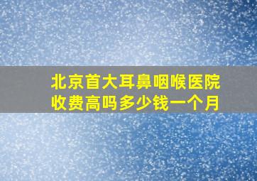 北京首大耳鼻咽喉医院收费高吗多少钱一个月