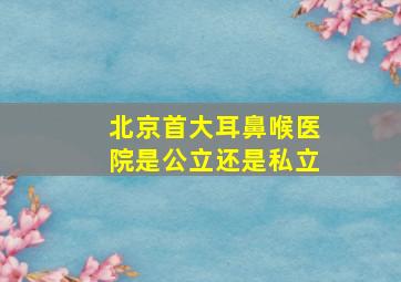 北京首大耳鼻喉医院是公立还是私立