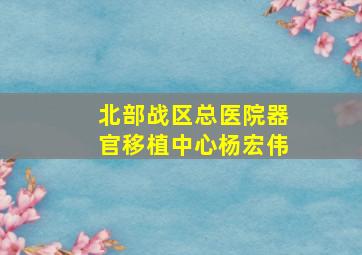 北部战区总医院器官移植中心杨宏伟