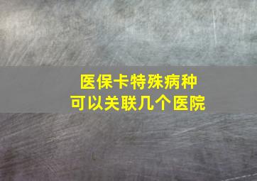 医保卡特殊病种可以关联几个医院