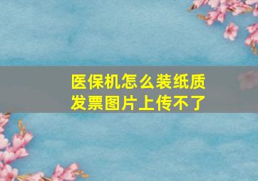 医保机怎么装纸质发票图片上传不了