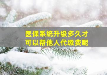 医保系统升级多久才可以帮他人代缴费呢